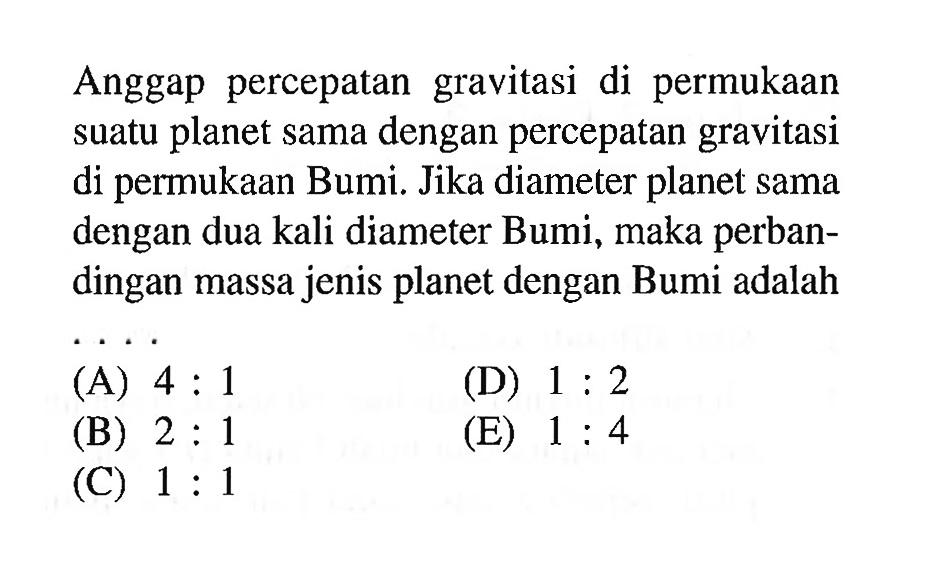 Anggap percepatan gravitasi di permukaan suatu planet sama dengan percepatan gravitasi di permukaan Bumi. Jika diameter planet sama dengan dua kali diameter Bumi, maka perbandingan massa jenis planet dengan Bumi adalah