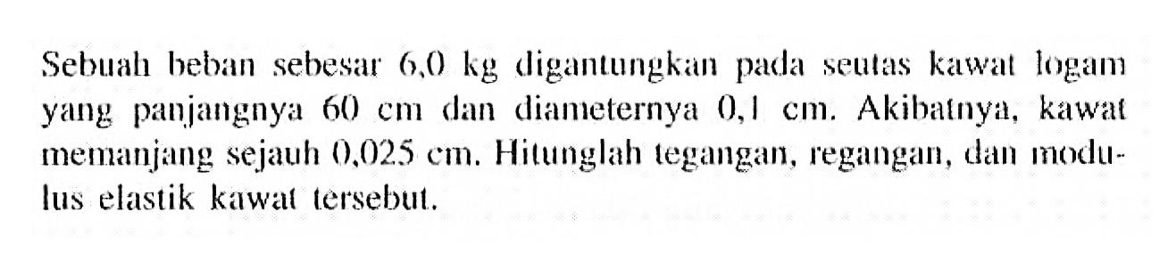 Sebuah beban sebesar 6,0 kg digantungkan pada seutas kawat logam yang panjangnya 60 cm dan diameternya 0,1 cm. Akibatnya, kawal memanjang sejauh 0,025 cm. Hitunglah tegangan, regangan, dan modulus elastik kawat tersebut.