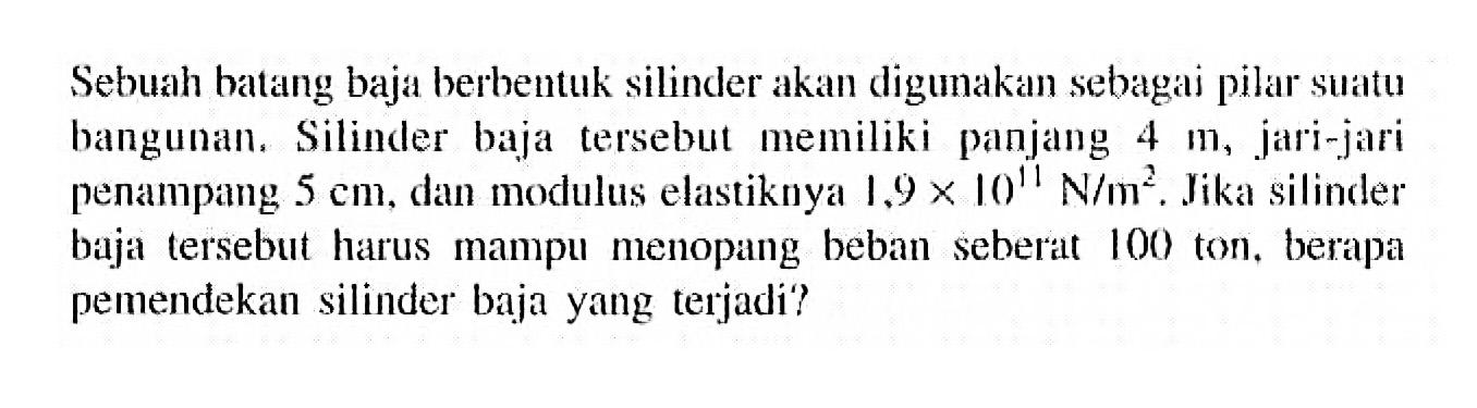 Sebuah batang baja berbentuk silinder akan digunakan sebagai pilar suatu bangunan. Silinder baja tersebut memiliki panjang 4 m, jari-jari penampang 5 cm, dan modulus elastiknya 1,9 x 10^11 N/m^2. Jika silinder baja tersebut harus mampu menopang beban seberat 100 ton, berapa pemendekan silinder baja yang terjadi?