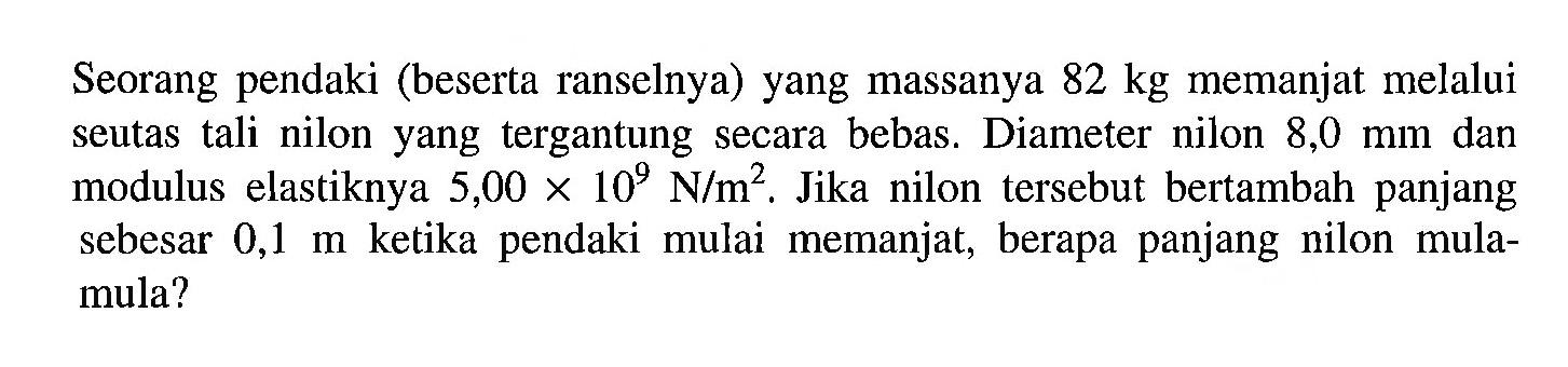 Seorang pendaki (beserta ranselnya) yang massanya 82 kg memanjat melalui seutas tali nilon yang tergantung secara bebas. Diameter nilon 8,0 mm dan modulus elastiknya 5,00 x 10^9 N/m^2. Jika nilon tersebut bertambah panjang sebesar 0,1 m ketika pendaki mulai memanjat, berapa panjang nilon mula- mula?