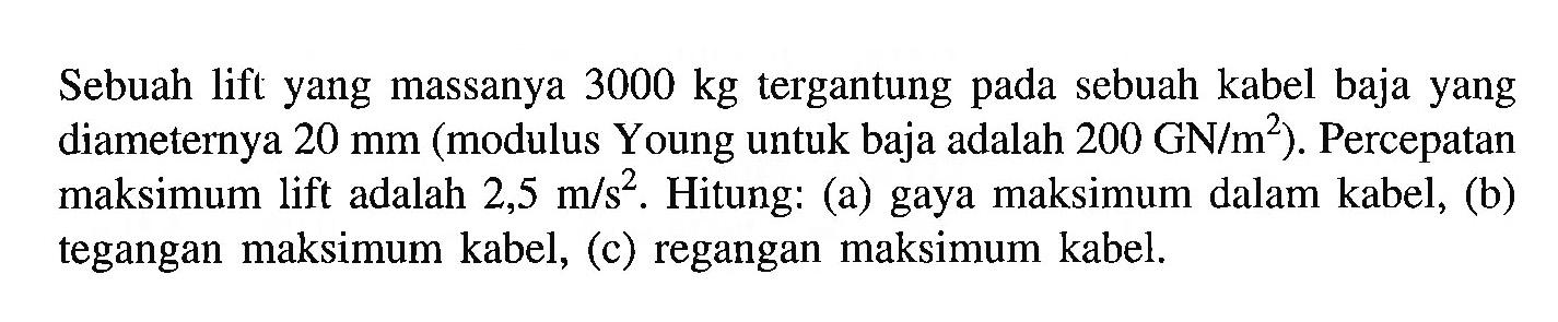 Sebuah lift yang massanya 3000 kg tergantung pada sebuah kabel baja yang diameternya 20 mm (modulus Young untuk baja adalah 200 GN/m^2). Percepatan maksimum lift adalah 2,5 m/s^2. Hitung: (a) gaya maksimum dalam kabel, (b) tegangan maksimum kabel, (c) regangan maksimum kabel.