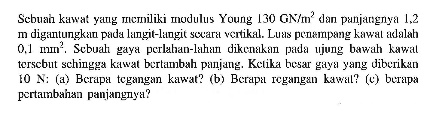 Sebuah kawat yang memiliki modulus Young 130 GN/m^2 dan panjangnya 1,2 m digantungkan pada langit-langit secara vertikal, Luas penampang kawat adalah 0,1 mm^2. Sebuah gaya perlahan-lahan dikenakan pada ujung bawah kawat tersebut sehingga kawat bertambah panjang. Ketika besar gaya yang diberikan 10 N: (a) Berapa tegangan kawat? (b) Berapa regangan kawat? (c) berapa pertambahan panjangnya?