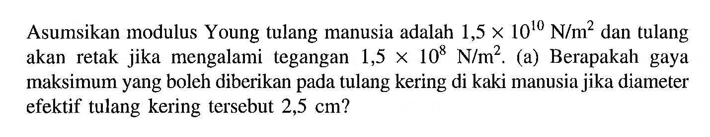 Asumsikan modulus Young tulang manusia adalah 1,5 x 10^10 N/m^2 dan tulang akan retak jika mengalami tegangan 1,5 x 10^8 N/m^2. (a) Berapakah gaya maksimum yang boleh diberikan pada tulang kering di kaki manusia jika diameter efektif tulang kering tersebut 2,5 cm?