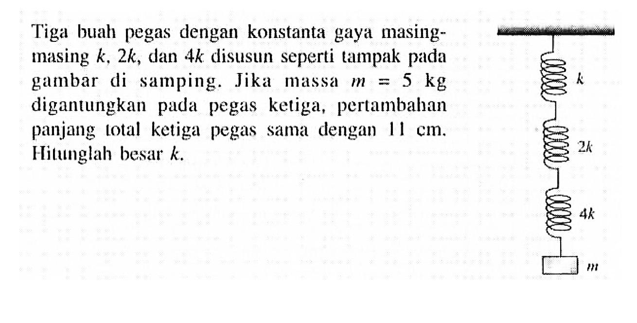 Tiga buah pegas dengan konstanta gaya masingmasing k, 2k, dan 4k disusun seperti tampak pada gambar di samping. Jika massa m = 5 kg digantungkan pada pegas ketiga, pertambahan panjang total ketiga pegas samal dengan 11 cm. Hitunglah besar k.