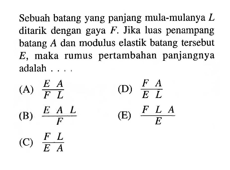 Sebuah batang yang panjang mula-mulanya L ditarik dengan gaya F. Jika luas penampang batang A dan modulus elastik batang tersebut E, maka rumus pertambahan panjangnya adalah....