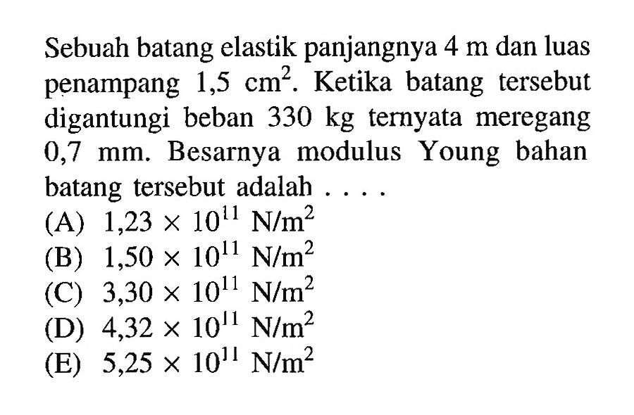 Sebuah batang elastik panjangnya 4 m dan luas penampang 1,5 cm^2. Ketika batang tersebut digantungi beban 330 kg ternyata meregang 0,7 mm. Besarnya modulus Young bahan batang tersebut adalah .... (A) 1,23 x 10^11 N/m^2 (B) 1,50 x 10^11 N/m^2 (C) 3,30 x 10^11 N/m^2 (D) 4,32 x 10^11 N/m^2 (E) 5,25 x 10^11 N/m^2 