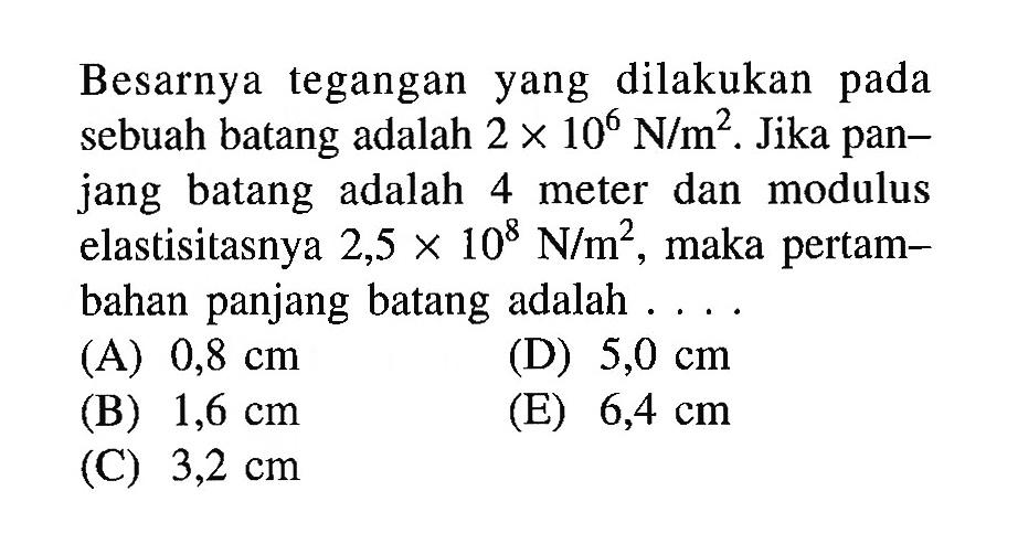 Besarnya tegangan yang dilakukan pada sebuah batang adalah 2 x 10^6 N/m^2. Jika panjang batang adalah 4 meter dan modulus elastisitasnya 2,5 x 10^8 N/m^2, maka pertambahan panjang batang adalah....