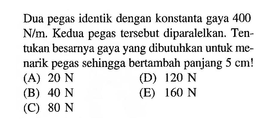 Dua pegas identik dengan konstanta gaya 400 N/m. Kedua pegas tersebut diparalelkan. Tentukan besarnya gaya yang dibutuhkan untuk menarik pegas sehingga bertambah panjang 5 cm!