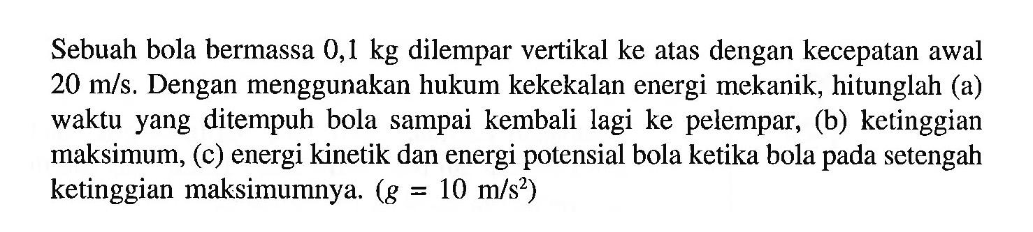 Sebuah bola bermassa  0,1 kg  dilempar vertikal ke atas dengan kecepatan awal 20 m/s. Dengan menggunakan hukum kekekalan energi mekanik, hitunglah (a) waktu yang ditempuh bola sampai kembali lagi ke pelempar, (b) ketinggian maksimum, (c) energi kinetik dan energi potensial bola ketika bola pada setengah ketinggian maksimumnya. (g=10 m/s^2) 