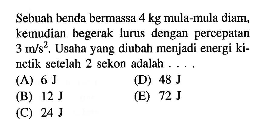 Sebuah benda bermassa  4 kg  mula-mula diam, kemudian begerak lurus dengan percepatan  3 m/s^2. Usaha yang diubah menjadi energi kinetik setelah 2 sekon adalah  .....
