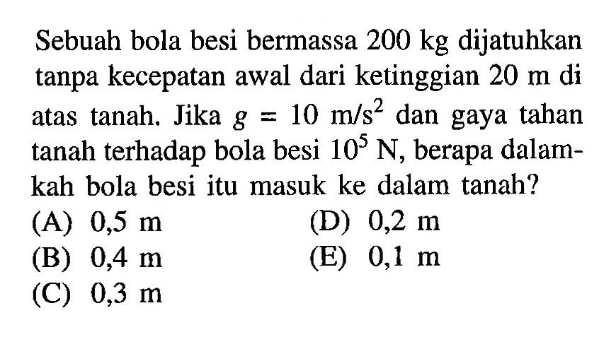 Sebuah bola besi bermassa 200 kg dijatuhkan tanpa kecepatan awal dari ketinggian 20 m di atas tanah. Jika g=10 m/s^2 dan gaya tahan tanah terhadap bola besi 10^5 N, berapa dalamkah bola besi itu masuk ke dalam tanah?