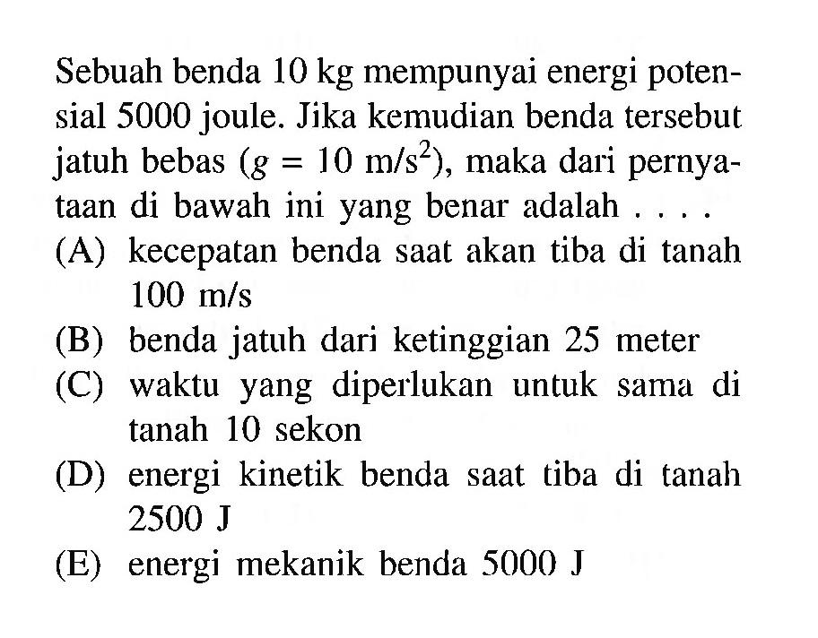 Sebuah benda  10 kg  mempunyai energi potensial 5000 joule. Jika kemudian benda tersebut jatuh bebas  (g=10 m/s^2) , maka dari pernyataan di bawah ini yang benar adalah ....(A) kecepatan benda saat akan tiba di tanah  100 m/s (B) benda jatuh dari ketinggian 25 meter(C) waktu yang diperlukan untuk sama di tanah 10 sekon(D) energi kinetik benda saat tiba di tanah  2500 J (E) energi mekanik benda  5000 J 