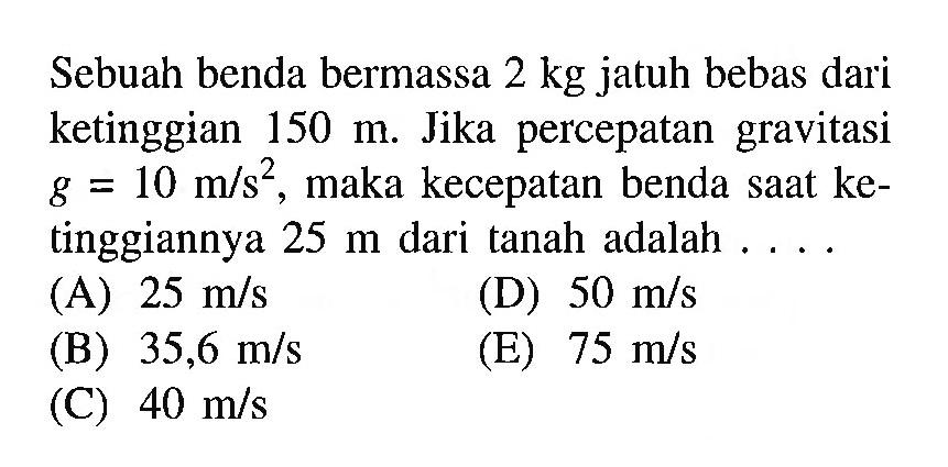 Sebuah benda bermassa 2 kg jatuh bebas dari ketinggian 150 m. Jika percepatan gravitasi g=10 m/s^2, maka kecepatan benda saat ketinggiannya 25 m dari tanah adalah ....