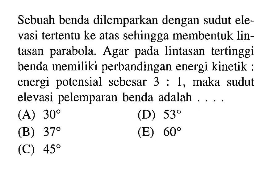 Sebuah benda dilemparkan dengan sudut elevasi tertentu ke atas sehingga membentuk lintasan parabola. Agar pada lintasan tertinggi benda memiliki perbandingan energi kinetik:energi potensial sebesar 3:1, maka sudut elevasi pelemparan benda adalah .... 