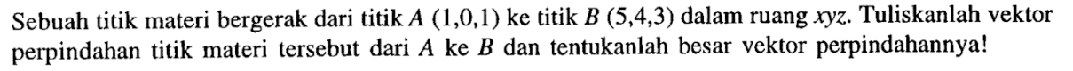 Sebuah titik materi bergerak dari titik A (1,0,1) ke titik B (5,4,3) dalam ruang xyz. Tuliskanlah vektor perpindahan titik materi tersebut dari A ke B dan tentukanlah besar vektor perpindahannya!