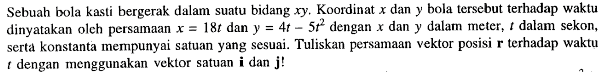 Sebuah bola kasti bergerak dalam suatu bidang xy. Koordinat x dan y bola tersebut terhadap waktu dinyatakan oleh persamaan x = 18t dan y = 4t - 5t^2 dengan x dan y dalam meter, t dalam sekon, serta konstanta mempunyai satuan yang sesuai. Tuliskan persamaan vektor posisi r terhadap waktu dengan menggunakan vektor satuan i dan j!