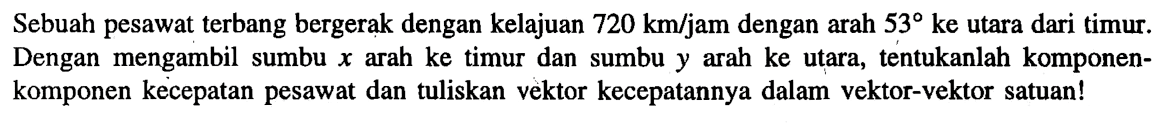 Sebuah pesawat terbang bergerak dengan kelajuan 720 km/jam dengan arah 53 ke utara dari timur. Dengan mengambil sumbu x arah ke timur dan sumbu y arah ke utara, tentukanlah komponen-komponen kecepatan pesawat dan tuliskan vektor kecepatannya dalam vektor-vektor satuan!