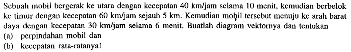 Sebuah mobil bergerak ke utara dengan kecepatan  40 km / jam  selama 10 menit, kemudian berbelok ke timur dengan kecepatan  60 km / jam  sejauh  5 km . Kemudian mob̧il tersebut menuju ke arah barat daya dengan kecepatan  30 km /  jam selama 6 menit. Buatlah diagram vektornya dan tentukan
(a) perpindahan mobil dan
(b) kecepatan rata-ratanya!