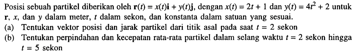 Posisi sebuah partikel diberikan oleh r(t) = x(t)i + y(t)j, dengan x(t) = 2t + 1 dan Yt) = 4t^2 + 2 untuk r, x dan y dalam meter, t dalam sekon, dan konstanta dalam satuan yang sesuai. (a) Tentukan vektor posisi dan jarak partikel dari titik asal pada saat t = 2 sekon (b) Tentukan perpindahan dan kecepatan rata-rata partikel dalam selang waktu t = 2 sekon hingga t = 5 sekon