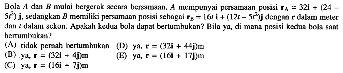 Bola A dan B mulai bergerak secara bersamaan. A mempunyai persamaan posisi rA = 32i + (24 - 5 t^2) j, sedangkan B memiliki persamaan posisi sebagai rB = 16t i + (12t - 5t^2)j dengan r dalam meter dan t dalam sekon. Apakah kedua bola dapat bertumbukan? Bila ya, di mana posisi kedua bola saat bertumbukan?