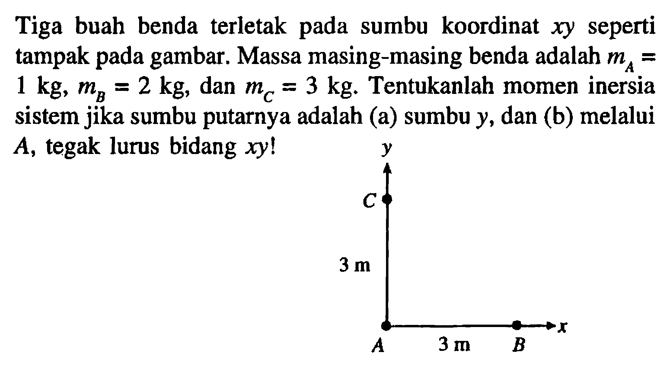 Tiga buah benda terletak pada sumbu koordinat xy seperti tampak pada gambar. Massa masing-masing benda adalah mA = 1 kg, mB = 2 kg, dan mC = 3 kg. Tentukanlah momen inersia sistem jika sumbu putarnya adalah (a) sumbu y, dan (b) melalui A, tegak lurus bidang xy! y C 3 m A 3 m B x 