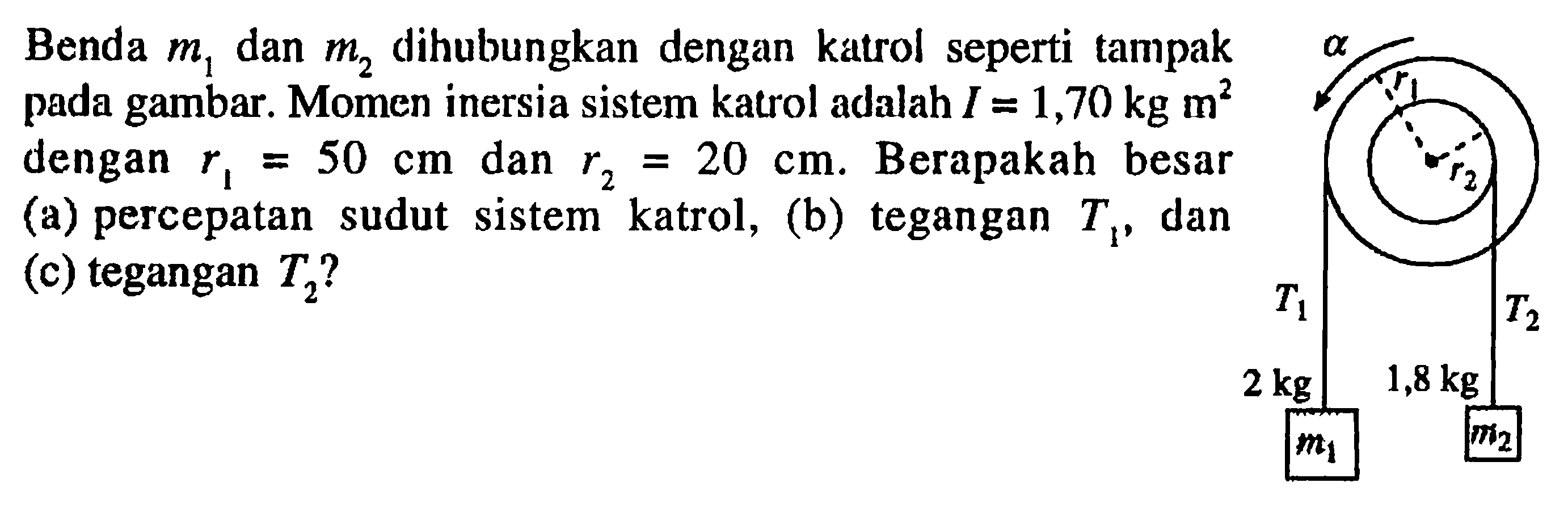 Benda m1 dan m2 dihubungkan dengan katrol seperti tampak pada gambar. Momen inersia sistem katrol adalah I = 1,70 kg m^2 dengan r1 = 50 cm dan r2 = 20 cm. Berapakah  besar (a) percepatan sudut sistem katrol, (b) tegangan T1, dan (c) tegangan T2? alpha r1 r2 T1 T2 2 kg 1,8 kg m1 m2