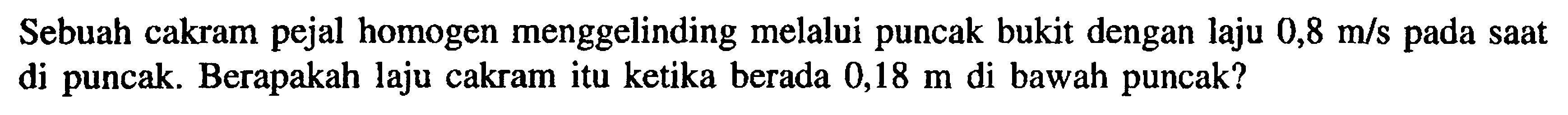 Sebuah cakram pejal homogen menggelinding melalui puncak bukit dengan laju 0,8 m/s saat di puncak. Berapakah laju cakram itu ketika berada 0,18 m di bawah puncak?