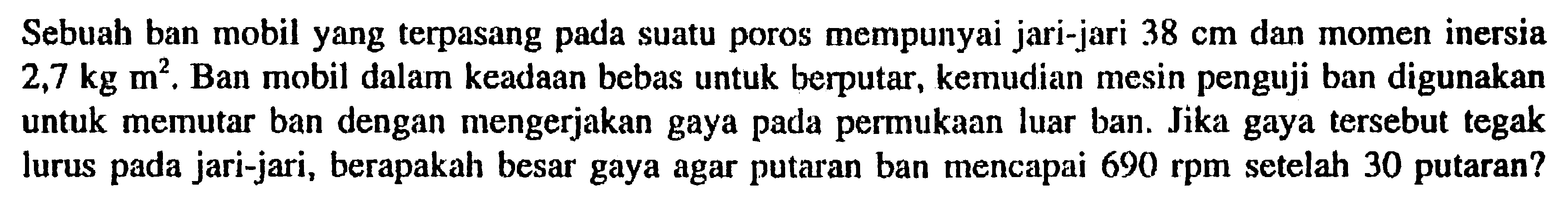 Sebuah ban mobil yang terpasang pada suatu poros mempunyai jari-jari 38 cm dan momen inersia 2,7 kg m^2. Ban mobil dalam keadaan bebas untuk berputar, kemudian mesin penguji ban digunakan untuk memutar ban dengan mengerjakan gaya pada permukaan luar ban. Jika gaya tersebut tegak lurus pada jari-jari, berapakah besar gaya agar putaran ban mencapai  690 rpm setelah 30 putaran?