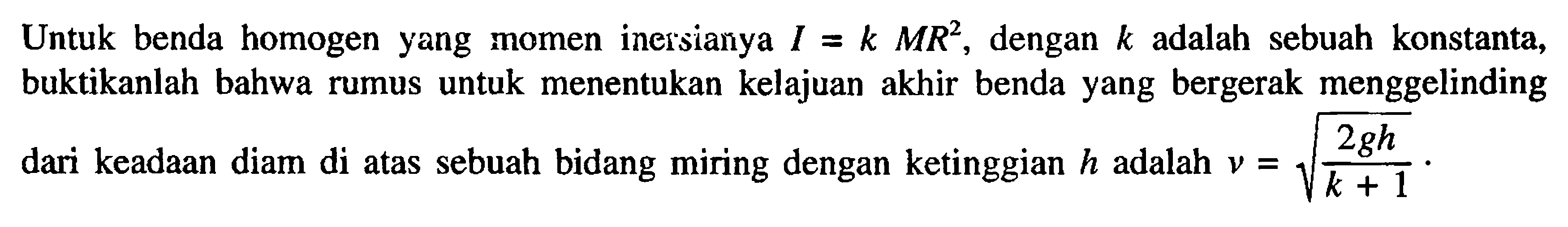 Untuk benda homogen yang momen inersianya I = k MR^2 dengan k adalah sebuah konstanta, buktikanlah bahwa rumus untuk menentukan kelajuan akhir benda yang bergerak menggelinding dari keadaan diam di atas sebuah bidang miring dengan ketinggian h adalah V = (2gh/(k+1))^1/2