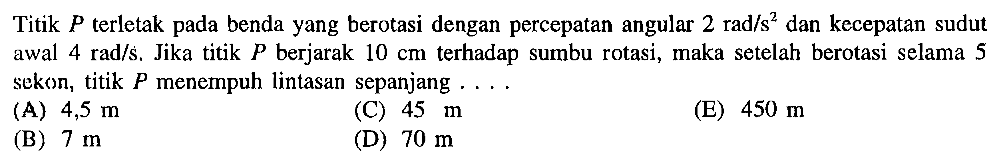 Titik P terletak pada benda yang berotasi dengan percepatan angular 2 rad/s^2 dan kecepatan sudut awal 4 rad/s. Jika titik P berjarak 10 cm terhadap sumbu rotasi, maka setelah berotasi selama 5 sekon, titik P menempuh lintasan sepanjang (A) 4,5 m (B) 7 m (C) 45 m (D) 70 m (E) 450 m