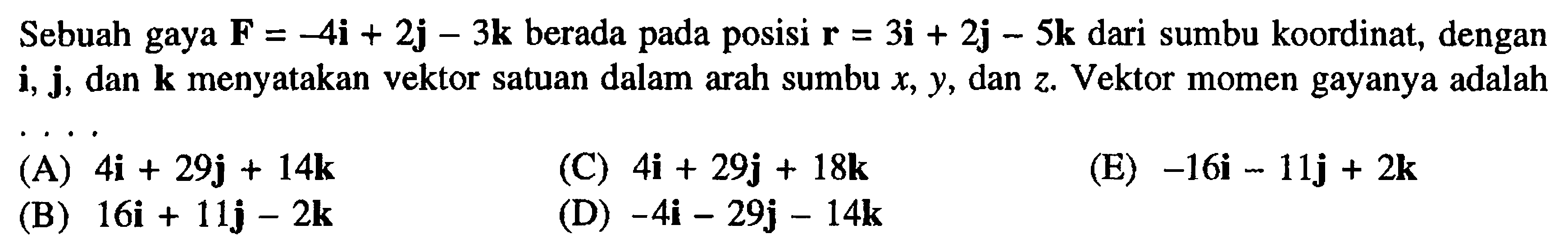 Sebuah gaya F = -4i + 2j - 3k berada pada posisi r = 3i + 2j - 5k dari sumbu koordinat, dengan i, j, dan k menyatakan vektor satuan dalam arah sumbu x, y, dan z. Vektor momen gayanya adalah ...