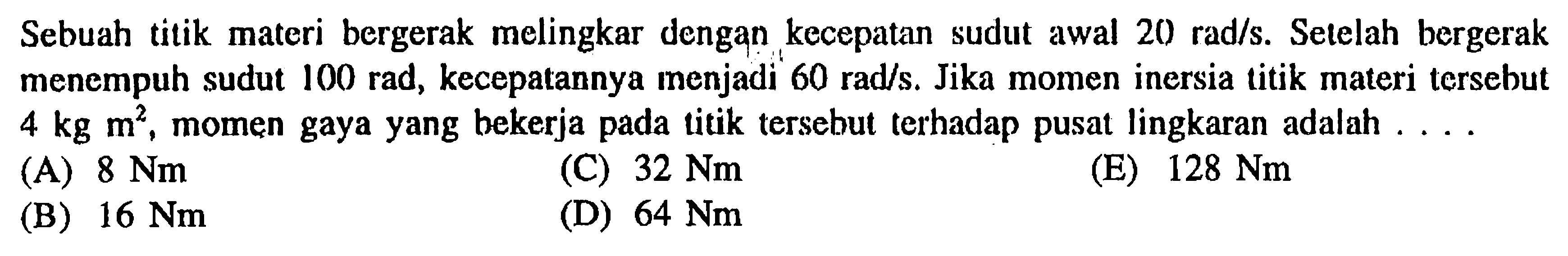 Sebuah titik materi bergerak melingkar dengan kecepatan sudut awal 20 rad/s. Selelah bergerak menempuh sudut 100 rad, kecepatannya menjadi' 60 rad/s. Jika momen inersia titik materi tersebut 4 kg m^2, momen gaya yang bekerja pada Litik tersebul terhadap pusat lingkaran adalah . . . . 