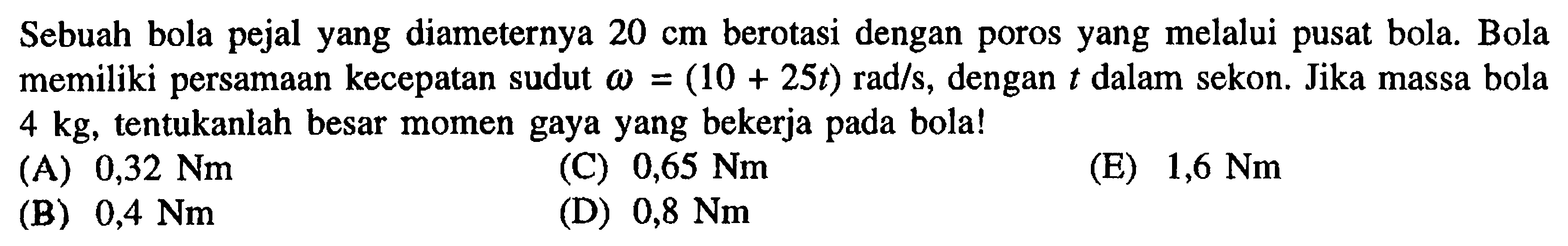 Sebuah bola pejal yang diameter 20 cm berotasi dengan poros yang melalui pusat bola. Bola memiliki persamaan kecepatan sudut omega = (10 + 25t) rad/s, dengan t dalam sekon. Jika massa bola 4 kg, tentukanlah besar momen gaya yang bekerja pada bola! 