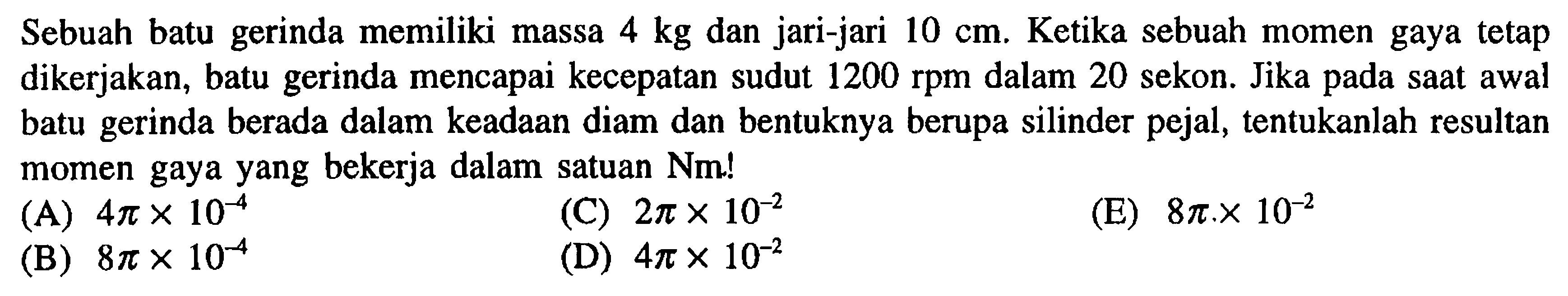 Sebuah batu gerinda memiliki massa 4 kg dan jari-jari 10 cm. Ketika sebuah momen gaya tetap dikerjakan, batu gerinda mencapai kecepatan sudut 1200 rpm dalam 20 sekon. Jika pada saat awal batu gerinda berada dalam keadaan diam dan bentuknya berapa silinder pejal, tentukanlah resultan momen gaya yang bekerja dalam satuan Nm! 