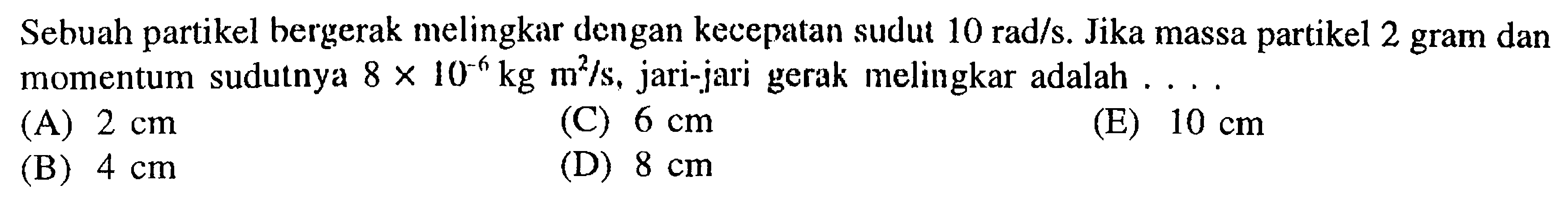 Sebuah partikel bergerak melingkar dengan kecepatan sudut 10 rad/s. Jika massa partikel 2 gram dan momentum sudutnya 8x10^(-6) kg m^2/s, jari-jari gerak melingkar adalah  ... 
