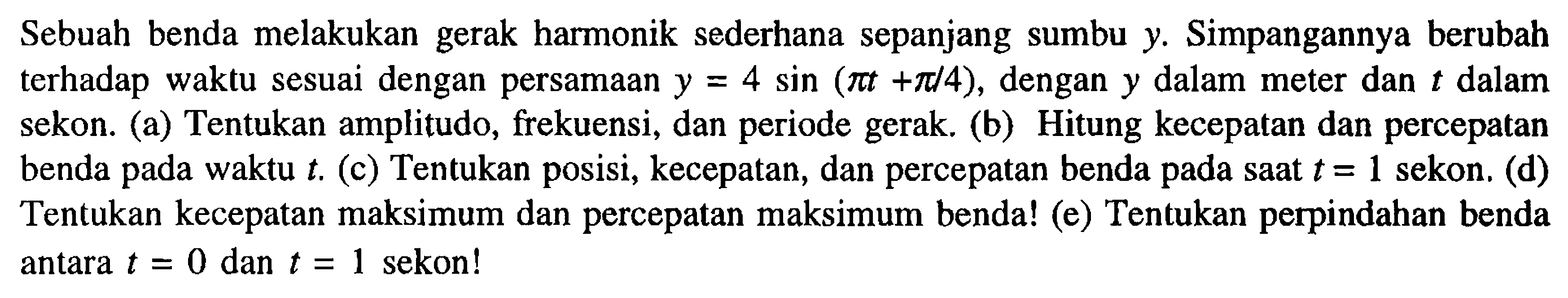 Sebuah benda melakukan gerak harmonik sederhana sepanjang sumbu y. Simpangannya berubah terhadap waktu sesuai dengan persamaan y = 4 sin (pi t + pi/4), dengan y dalam meter dan t dalam sekon. (a) Tentukan amplitudo, frekuensi, dan periode gerak. (b) Hitung kecepatan dan percepatan benda pada waktu t. (c) Tentukan posisi, kecepatan, dan percepatan benda pada saat t = 1 sekon. (d) Tentukan kecepatan maksimum dan percepatan maksimum benda! (e) Tentukan perpindahan benda antara t = 0 dan t = 1 sekon!