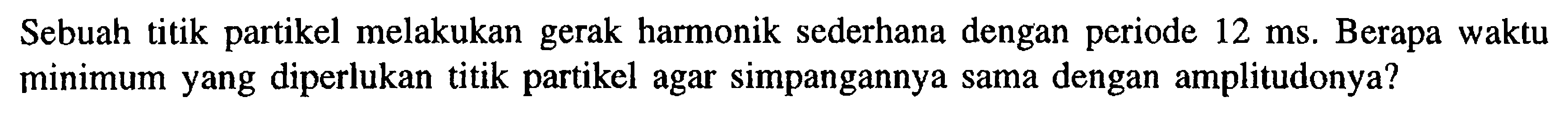 Sebuah titik partikel melakukan gerak harmonik sederhana dengan periode 12 ms. Berapa waktu minimum yang diperlukan titik partikel agar simpangannya sama dengan amplitudonya?