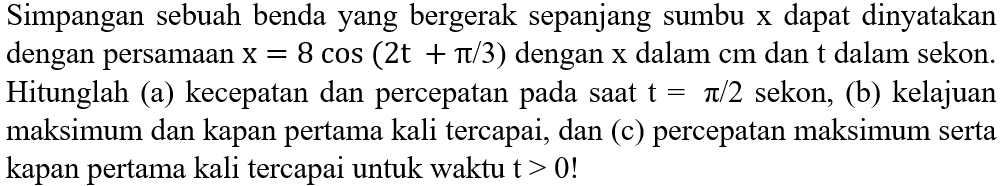 Simpangan sebuah benda yang bergerak sepanjang sumbu  x  dapat dinyatakan dengan persamaan  x=8 cos (2 t+pi / 3)  dengan  x  dalam  cm  dan  t  dalam sekon. Hitunglah (a) kecepatan dan percepatan pada saat  t=pi / 2  sekon, (b) kelajuan maksimum dan kapan pertama kali tercapai, dan (c) percepatan maksimum serta kapan pertama kali tercapai untuk waktu t  >0  !