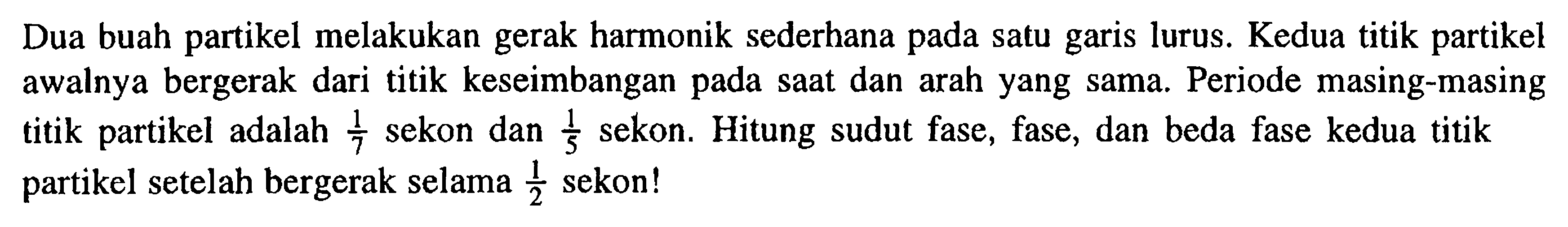 Dua buah partikel melakukan gerak harmonik sederhana pada satu garis lurus. Kedua titik partikel awalnya bergerak dari titik keseimbangan pada saat dan arah yang sama. Periode masing-masing titik partikel adalah 1/7 sekon dan 1/5 sekon. Hitung sudut fase, fase, dan beda fase kedua titik partikel setelah bergerak selama 1/2 sekon!