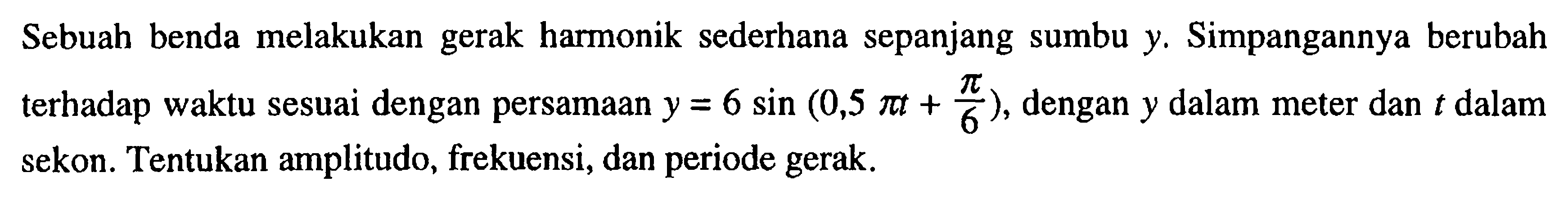 Sebuah benda melakukan gerak harmonik sederhana sepanjang sumbu y. Simpangannya berubah terhadap waktu sesuai dengan persamaan y=6 sin (0,5 pi t+pi/6), dengan y dalam meter dan t dalam sekon. Tentukan amplitudo, frekuensi, dan periode gerak.