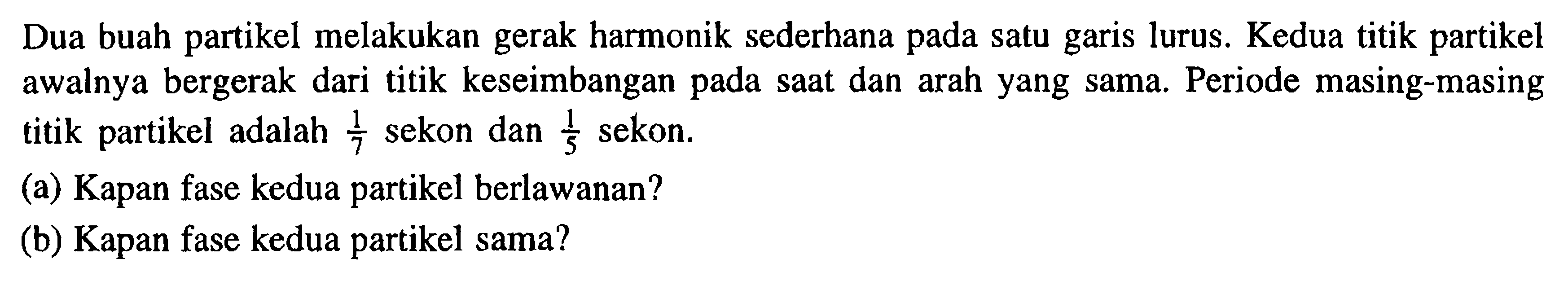 Dua buah partikel melakukan gerak harmonik sederhana pada satu garis lurus. Kedua titik partikel awalnya bergerak dari titik keseimbangan pada saat dan arah yang sama. Periode masing-masing titik partikel adalah 1/7  sekon dan 1/5  sekon. (a) Kapan fase kedua partikel berlawanan? (b) Kapan fase kedua partikel sama?