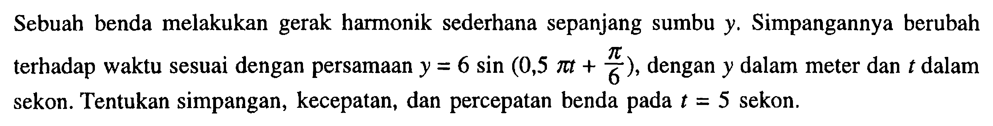 Sebuah benda melakukan gerak harmonik sederhana sepanjang sumbu y. Simpangannya berubah terhadap waktu sesuai dengan persamaan y=6 sin (0,5 pi t+pi/6), dengan y dalam meter dan t dalam sekon. Tentukan simpangan, kecepatan, dan percepatan benda pada t=5 sekon.