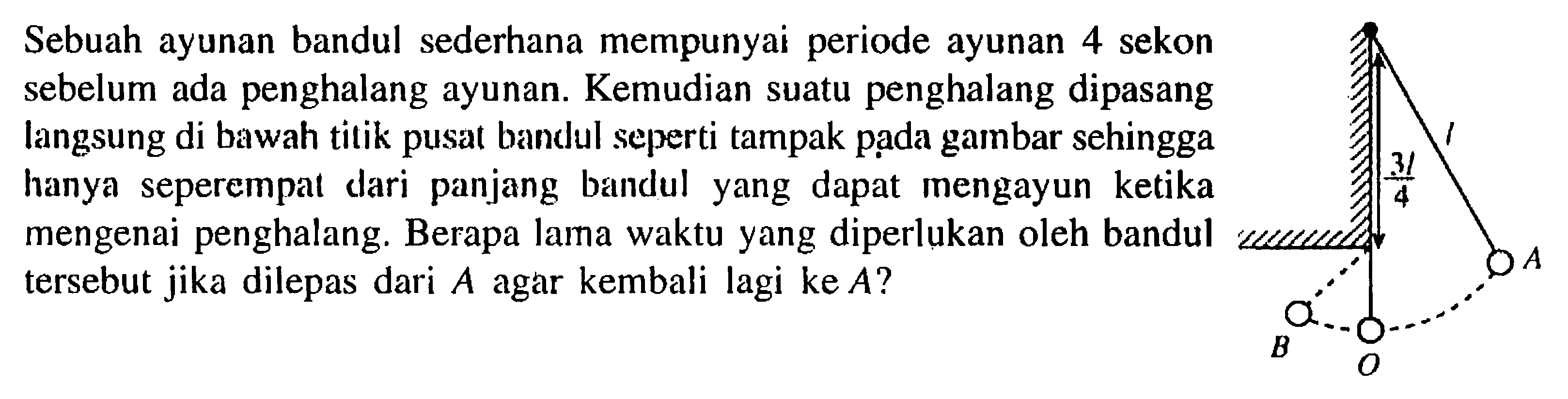 Sebuah ayunan bandul sederhana mempunyai periode ayunan 4 sekon sebelum ada penghalang ayunan. Kemudian suatu penghalang dipasang langsung di bawah titik pusat bandul seperti tampak pada gambar sehingga hanya seperempat dari panjang bandul yang dapat mengayun ketika mengenai penghalang. Berapa lama waktu yang diperlukan oleh bandul wameme tersebut jika dilepas dari A agar kembali lagi ke A? 