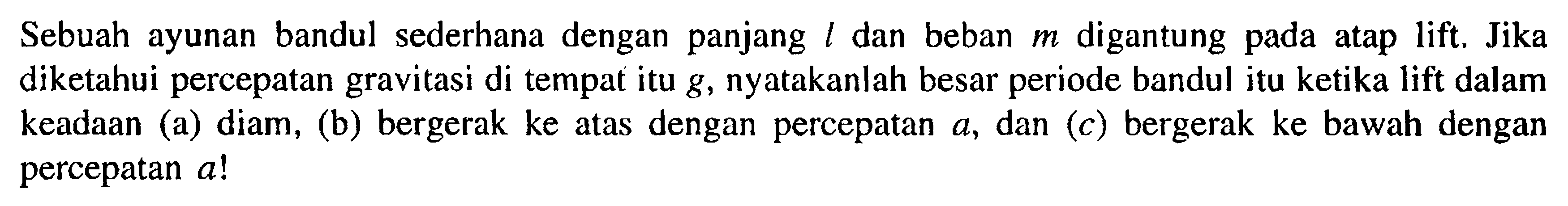 Sebuah ayunan bandul sederhana dengan panjang  l  dan beban  m  digantung pada atap lift. Jika diketahui percepatan gravitasi di tempat itu  g , nyatakanlah besar periode bandul itu ketika lift dalam keadaan (a) diam, (b) bergerak ke atas dengan percepatan  a, dan (c) bergerak ke bawah dengan percepatan  a ! 