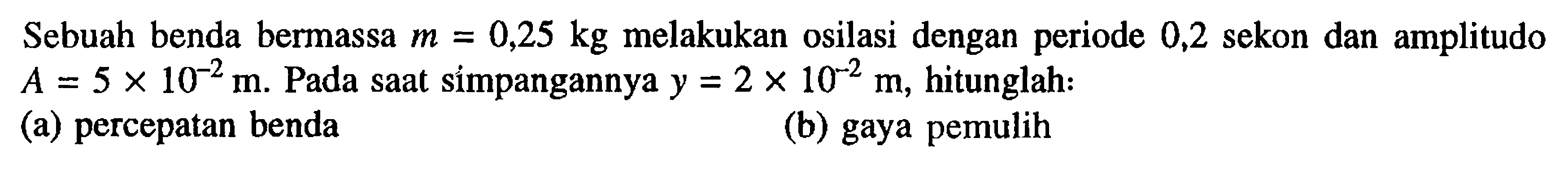 Sebuah benda bermassa  m=0,25 kg  melakukan osilasi dengan periode 0,2 sekon dan amplitudo  A=5 x 10^(-2) m . Pada saat simpangannya  y=2 x 10^(-2) m , hitunglah: (a) percepatan benda (b) gaya pemulih