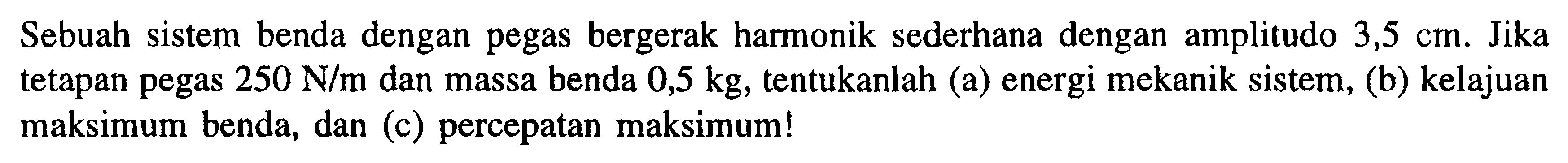 Sebuah sistem benda dengan pegas bergerak harmonik sederhana dengan amplitudo 3,5 cm. Jika tetapan pegas  250 N/m dan massa benda 0,5 kg, tentukanlah (a) energi mekanik sistem, (b) kelajuan maksimum benda, dan (c) percepatan maksimum!