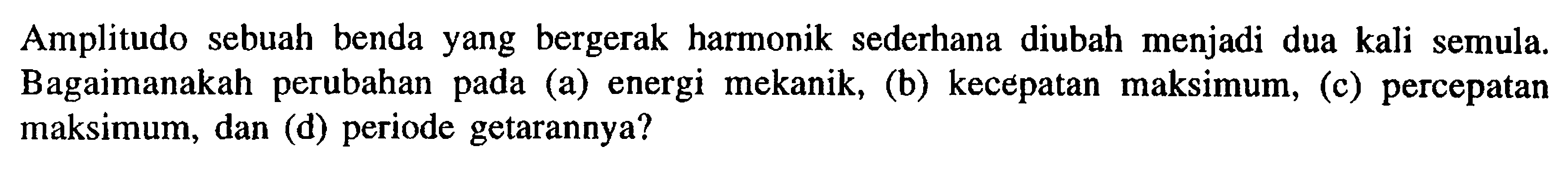 Amplitudo sebuah benda yang bergerak harmonik sederhana diubah menjadi dua kali semula. Bagaimanakah perubahan pada (a) energi mekanik, (b) kecepatan maksimum, (c) percepatan maksimum, dan (d) periode getarannya?