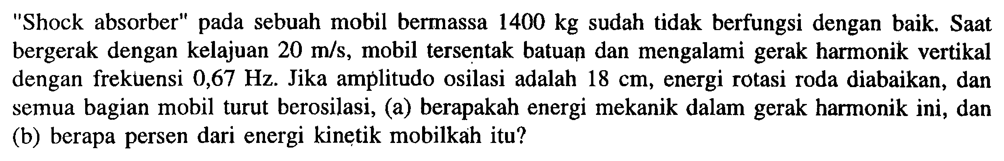 Shock absorber pada sebuah mobil bermassa  1400 kg  sudah tidak berfungsi dengan baik. Saat bergerak dengan kelajuan  20 m/s , mobil tersentak batuan dan mengalami gerak harmonik vertikal dengan frekuensi  0,67 Hz . Jika amṕlitudo osilasi adalah  18 cm , energi rotasi roda diabaikan, dan semua bagian mobil turut berosilasi, (a) berapakah energi mekanik dalam gerak harmonik ini, dan (b) berapa persen dari energi kinetik mobilkah itu?