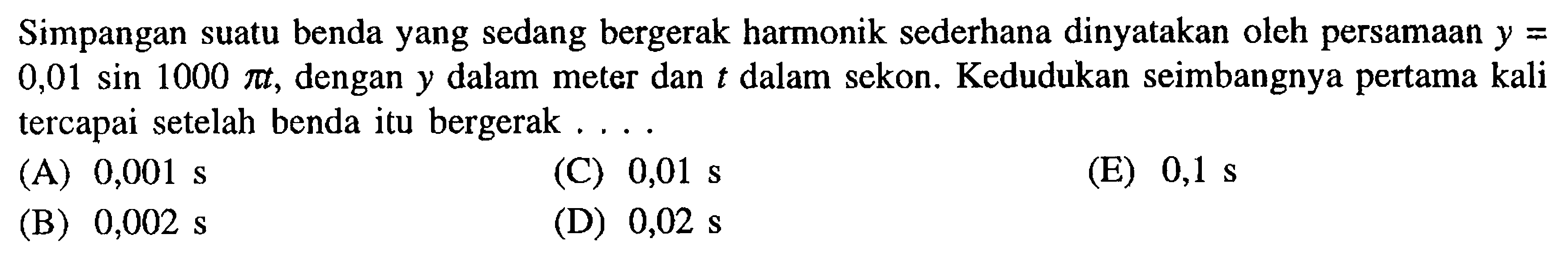 Simpangan suatu benda yang sedang bergerak harmonik sederhana dinyatakan oleh persamaan  y=   0,01 sin 1000 pi t, dengan  y  dalam meter dan  t  dalam sekon. Kedudukan seimbangnya pertama kali tercapai setelah benda itu bergerak ....