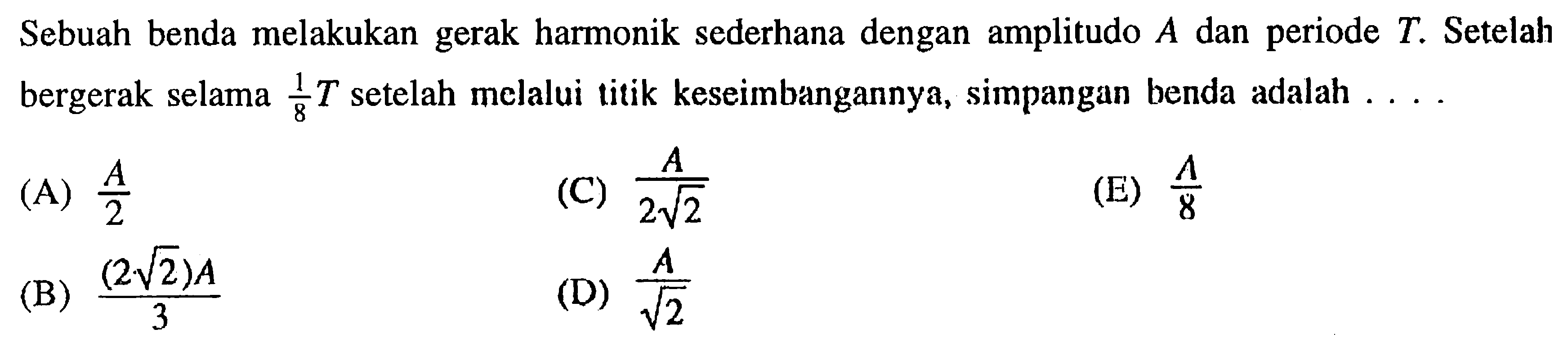 Sebuah benda melakukan gerak harmonik sederhana dengan amplitudo  A  dan periode  T . Setelah bergerak selama  1/8 T  setelah melalui titik keseimbangannya, simpangan benda adalah ....(A)  A/2 (C)  A/2 akar(2) (E)  A/8 (B)  (2 akar(2)) A/3 (D)  A/akar(2) 